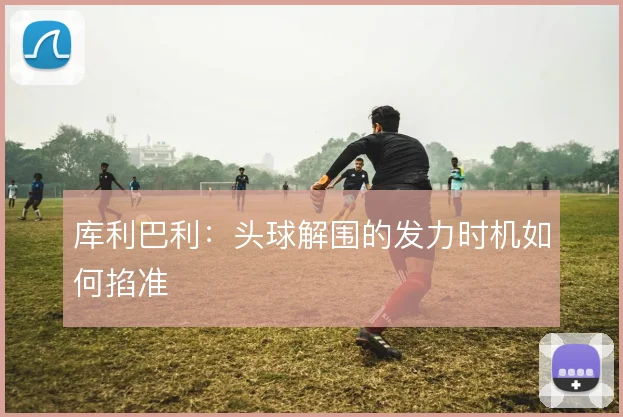 库利巴利：头球解围的发力时机如何掐准