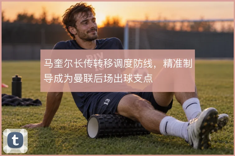 马奎尔长传转移调度防线，精准制导成为曼联后场出球支点