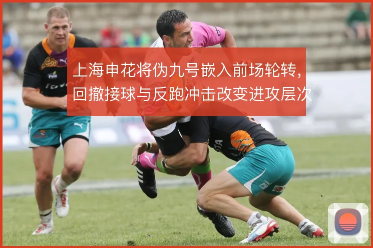 上海申花将伪九号嵌入前场轮转，回撤接球与反跑冲击改变进攻层次