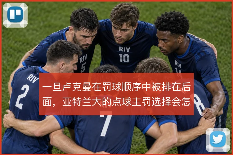 一旦卢克曼在罚球顺序中被排在后面，亚特兰大的点球主罚选择会怎么调整