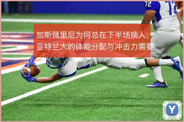加斯佩里尼为何总在下半场换人，亚特兰大的体能分配与冲击力需要接力