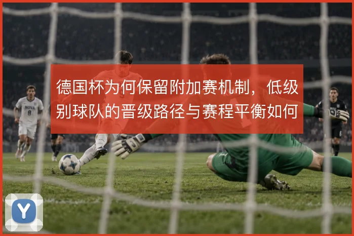 德国杯为何保留附加赛机制，低级别球队的晋级路径与赛程平衡如何协调