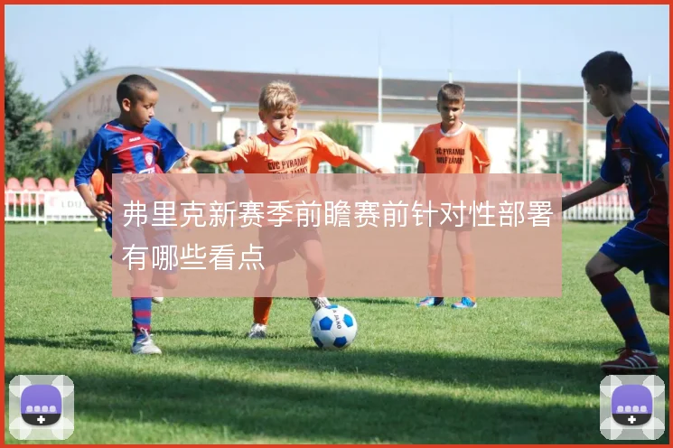 弗里克新赛季前瞻赛前针对性部署有哪些看点