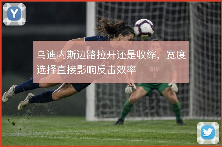 乌迪内斯边路拉开还是收缩，宽度选择直接影响反击效率