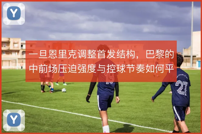 一旦恩里克调整首发结构，巴黎的中前场压迫强度与控球节奏如何平衡