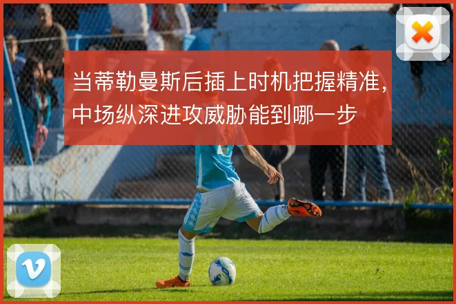 当蒂勒曼斯后插上时机把握精准，中场纵深进攻威胁能到哪一步