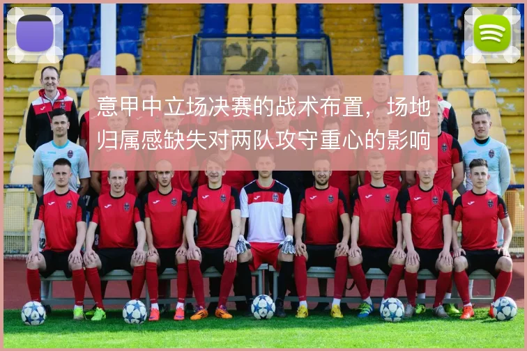 意甲中立场决赛的战术布置,场地归属感缺失对两队攻守重心的影响