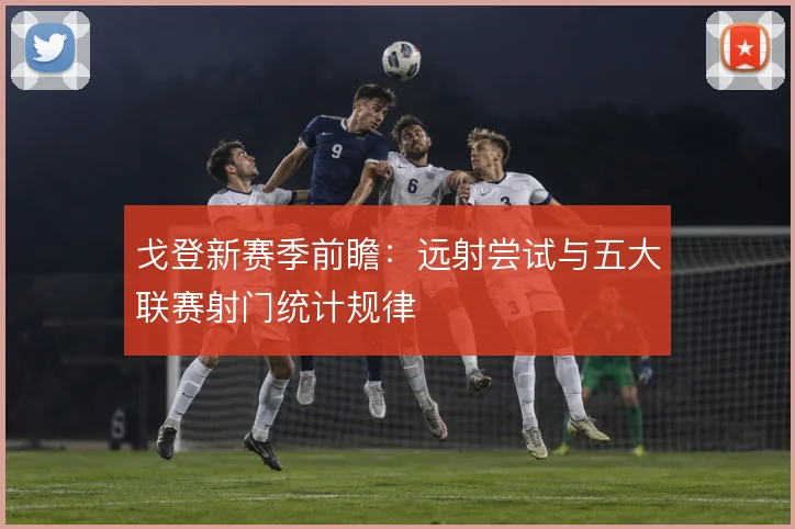 戈登新赛季前瞻：远射尝试与五大联赛射门统计规律