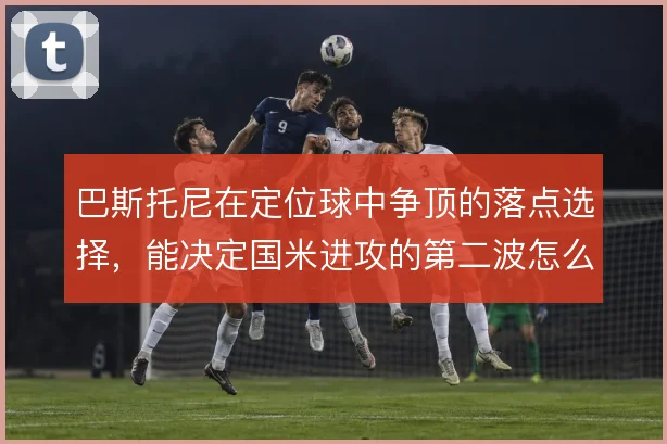 巴斯托尼在定位球中争顶的落点选择，能决定国米进攻的第二波怎么打