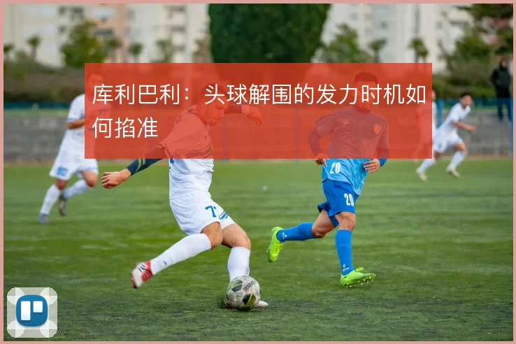 库利巴利：头球解围的发力时机如何掐准