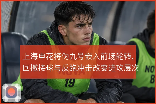 上海申花将伪九号嵌入前场轮转，回撤接球与反跑冲击改变进攻层次
