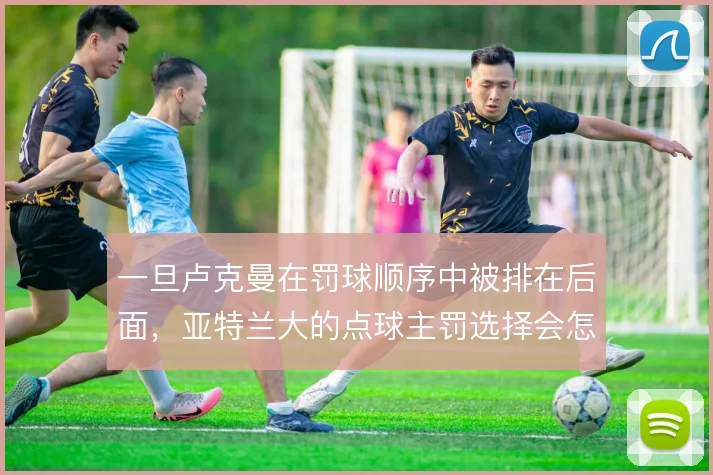一旦卢克曼在罚球顺序中被排在后面,亚特兰大的点球主罚选择会怎么调整